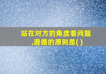 站在对方的角度看问题,遵循的原则是( )